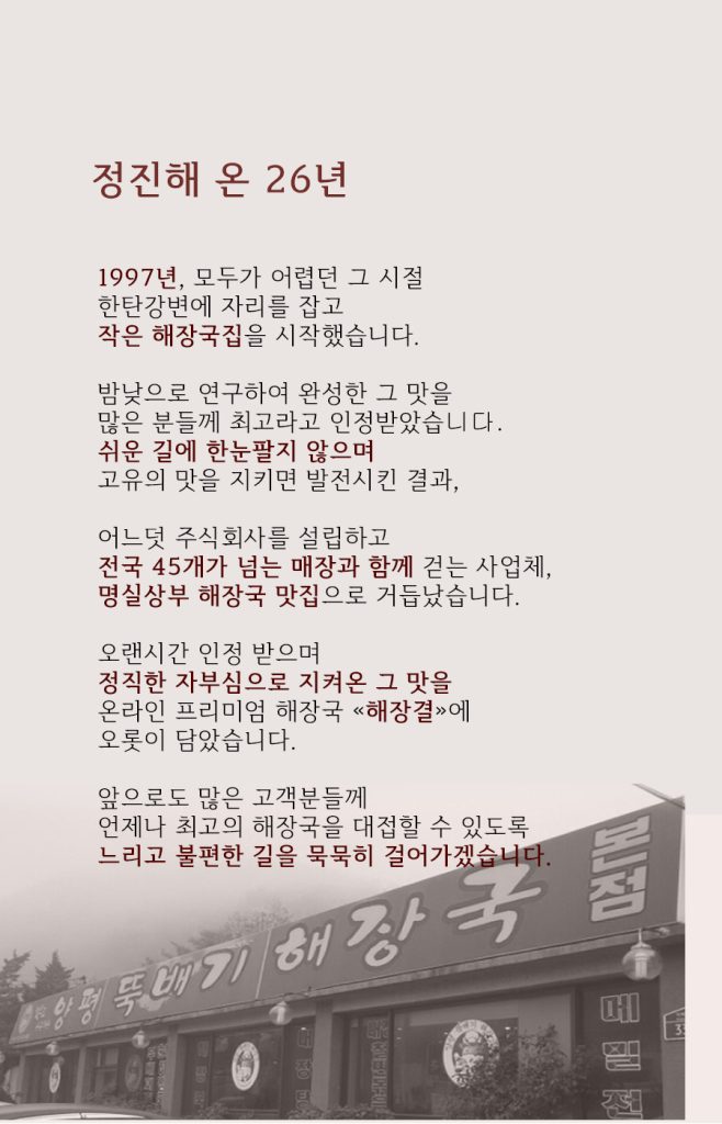 뚝배기양평해장국의 창업스토리 1997년 한탄강변에서 시작한 작은 해장국집이 정직한 자부심으로 지켜온 맛을 널리 알리게 되었음